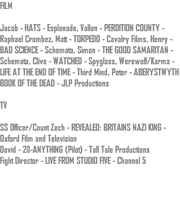 FILM Jacob - HATS - Esplanade, Vallon - PERDITION COUNTY - Raphael Crombez, Matt - TORPEDO - Cavalry Films, Henry - BAD SCIENCE - Schemata, Simon - THE GOOD SAMARITAN - Schemata, Clive - WATCHED - Spyglass, Werewolf/Karma - LIFE AT THE END OF TIME - Third Mind, Peter - ABERYSTWYTH BOOK OF THE DEAD - JLP Productions TV SS Officer/Count Zech - REVEALED: BRITAINS NAZI KING - Oxford Film and Television David - 20-ANYTHING (Pilot) - Tall Tale Productions Fight Director - LIVE FROM STUDIO FIVE - Channel 5 