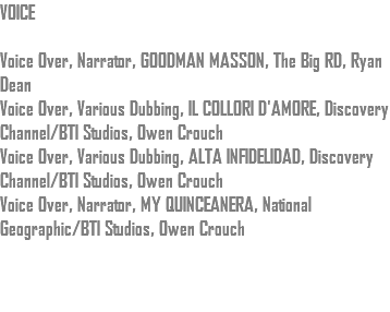 VOICE Voice Over, Narrator, GOODMAN MASSON, The Big RD, Ryan Dean Voice Over, Various Dubbing, IL COLLORI D'AMORE, Discovery Channel/BTI Studios, Owen Crouch Voice Over, Various Dubbing, ALTA INFIDELIDAD, Discovery Channel/BTI Studios, Owen Crouch Voice Over, Narrator, MY QUINCEANERA, National Geographic/BTI Studios, Owen Crouch 