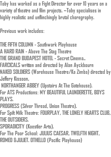 Toby has worked as a Fight Director for over 10 years on a variety of theatre and film projects. ~Toby specialises in highly realistic and unflinchingly brutal choregraphy. Previous work includes: THE FIFTH COLUMN - Southwark Playhouse A HARD RAIN - Above The Stag Theatre THE GRAND BUDAPEST HOTEL - Secret Cinema.. FARCICALS written and directed by Alan Ayckbourn NAKED SOLDIERS (Warehouse Theatre/Ka Zimba) directed by Jeffery Kissoon, NORTHANGER ABBEY (Upstairs At The Gatehouse). For ATS Productions: MY BEAUTIFUL LAUNDERETTE, BOYS PLAYS. PROGRESS (Silver Thread, Union Theatre). For Spilt Milk Theatre: FOURPLAY, THE LONELY HEARTS CLUB, THE OUTSIDERS. SPORADICITY (Koestler Arts). For The Poor School: JULIUS CAESAR, TWELFTH NIGHT, ROMEO &JULIET. OTHELLO (Pacific Playhouse) 