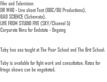 Film and Television: DR WHO - Live shoot Test (BBC/BU Productions), BAD SCIENCE (Schemata), LIVE FROM STUDIO FIVE (SKY/Channel 5) Corporate films for Endstate - Ongoing Toby has aso taught at The Poor School and The Brit School. Toby is available for fight work and consultation. Rates for fringe shows can be negotiated.