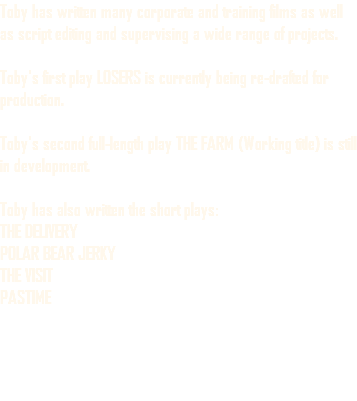 Toby has written many corporate and training films as well as script editing and supervising a wide range of projects. Toby's first play LOSERS is currently being re-drafted for production. Toby's second full-length play THE FARM (Working title) is still in development. Toby has also written the short plays: THE DELIVERY POLAR BEAR JERKY THE VISIT PASTIME 