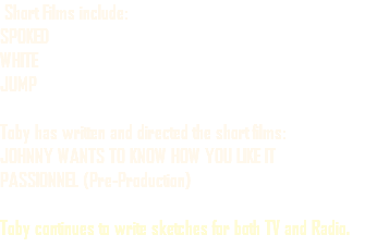  Short Films include: SPOKED WHITE JUMP Toby has written and directed the short films: JOHNNY WANTS TO KNOW HOW YOU LIKE IT PASSIONNEL (Pre-Production) Toby continues to write sketches for both TV and Radio.