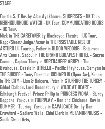 STAGE For the SJT Dir. by Alan Ayckbourn; SURPRISES - UK Tour. NEIGHBOURHOOD WATCH - UK Tour, COMMUNICATING DOORS - UK Tour. Mick in THE CARETAKER by Blackeyed Theatre - UK Tour, Ragg/Sheet/Judge/Actor in THE RISISTABLE RISE OF ARTURO UI, Touring, Father in BLOOD WEDDING - Battersea Arts Centre, Sadoul in THE GRAND BUDAPEST HOTEL - Secret Cinema, Captain Tilney in NORTHANGER ABBEY - The Gatehouse, Cassio in OTHELLO - Pacific Playhouse, Semyon in THE SUICIDE - Tour, Dorset in RICHARD III (Open Air), Kimon in THE CITY - Lion & Unicorn, Peter in STUFFING THE TURKEY - Gilded Balloon, Lord Queensbury in WILDE AT HEART - Edinburgh Festival, Prince Phillip in PRINCESS IVONA - Sturdy Beggars, Various in FOURPLAY - Hen and Chickens, Roy in DUMMER - Touring, Various in CAVALCADE Dir. by Dan Crawford - Sadlers Wells, Chief Clerk in METAMORPHOSIS - South Street Arts, 