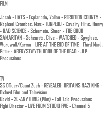 FILM Jacob - HATS - Esplanade, Vallon - PERDITION COUNTY - Raphael Crombez, Matt - TORPEDO - Cavalry Films, Henry - BAD SCIENCE - Schemata, Simon - THE GOOD SAMARITAN - Schemata, Clive - WATCHED - Spyglass, Werewolf/Karma - LIFE AT THE END OF TIME - Third Mind, Peter - ABERYSTWYTH BOOK OF THE DEAD - JLP Productions TV SS Officer/Count Zech - REVEALED: BRITAINS NAZI KING - Oxford Film and Television David - 20-ANYTHING (Pilot) - Tall Tale Productions Fight Director - LIVE FROM STUDIO FIVE - Channel 5 