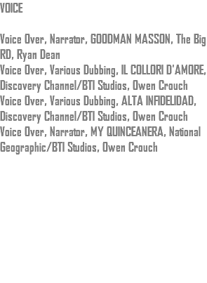 VOICE Voice Over, Narrator, GOODMAN MASSON, The Big RD, Ryan Dean Voice Over, Various Dubbing, IL COLLORI D'AMORE, Discovery Channel/BTI Studios, Owen Crouch Voice Over, Various Dubbing, ALTA INFIDELIDAD, Discovery Channel/BTI Studios, Owen Crouch Voice Over, Narrator, MY QUINCEANERA, National Geographic/BTI Studios, Owen Crouch 