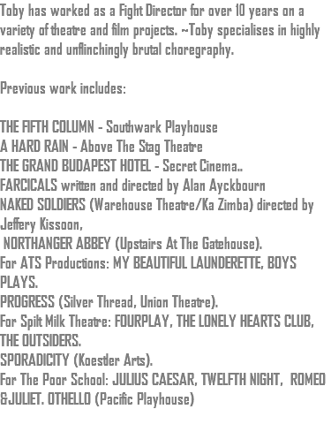 Toby has worked as a Fight Director for over 10 years on a variety of theatre and film projects. ~Toby specialises in highly realistic and unflinchingly brutal choregraphy. Previous work includes: THE FIFTH COLUMN - Southwark Playhouse A HARD RAIN - Above The Stag Theatre THE GRAND BUDAPEST HOTEL - Secret Cinema.. FARCICALS written and directed by Alan Ayckbourn NAKED SOLDIERS (Warehouse Theatre/Ka Zimba) directed by Jeffery Kissoon, NORTHANGER ABBEY (Upstairs At The Gatehouse). For ATS Productions: MY BEAUTIFUL LAUNDERETTE, BOYS PLAYS. PROGRESS (Silver Thread, Union Theatre). For Spilt Milk Theatre: FOURPLAY, THE LONELY HEARTS CLUB, THE OUTSIDERS. SPORADICITY (Koestler Arts). For The Poor School: JULIUS CAESAR, TWELFTH NIGHT, ROMEO &JULIET. OTHELLO (Pacific Playhouse) 