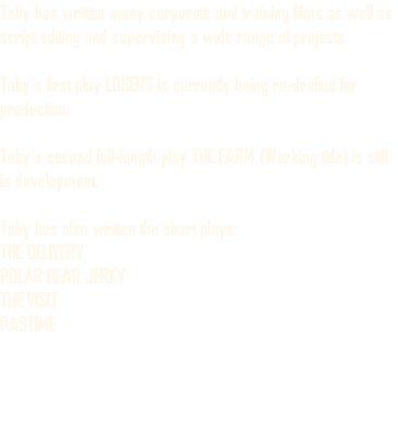 Toby has written many corporate and training films as well as script editing and supervising a wide range of projects. Toby's first play LOSERS is currently being re-drafted for production. Toby's second full-length play THE FARM (Working title) is still in development. Toby has also written the short plays: THE DELIVERY POLAR BEAR JERKY THE VISIT PASTIME 