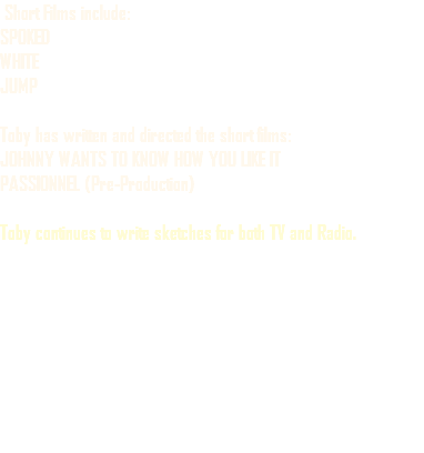  Short Films include: SPOKED WHITE JUMP Toby has written and directed the short films: JOHNNY WANTS TO KNOW HOW YOU LIKE IT PASSIONNEL (Pre-Production) Toby continues to write sketches for both TV and Radio.